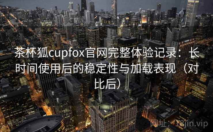 茶杯狐cupfox官网完整体验记录:长时间使用后的稳定性与加载表现(对比后) 茶杯狐cupfox官网完整体验记录:长时间使用后的稳定性与加载表现(对比后)