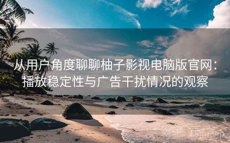 从用户角度聊聊柚子影视电脑版官网:播放稳定性与广告干扰情况的观察 从用户角度聊聊柚子影视电脑版官网:播放稳定性与广告干扰情况的观察