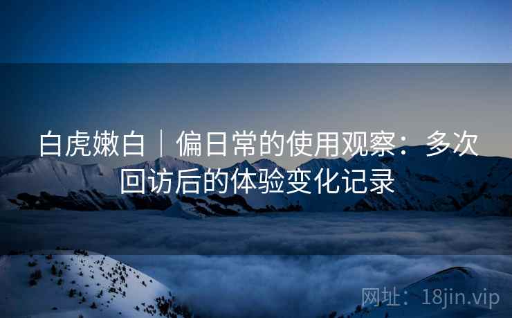 白虎嫩白|偏日常的使用观察:多次回访后的体验变化记录 白虎嫩白|偏日常的使用观察:多次回访后的体验变化记录