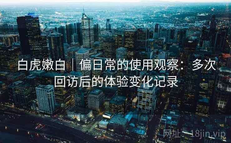 白虎嫩白|偏日常的使用观察:多次回访后的体验变化记录 白虎嫩白|偏日常的使用观察:多次回访后的体验变化记录