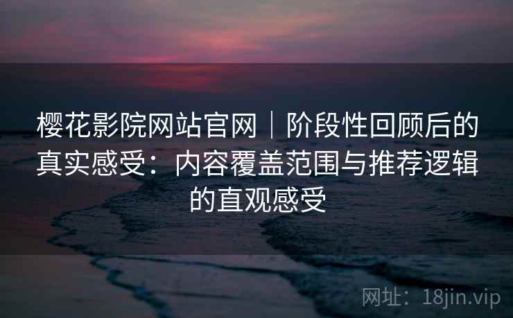 樱花影院网站官网｜阶段性回顾后的真实感受：内容覆盖范围与推荐逻辑的直观感受