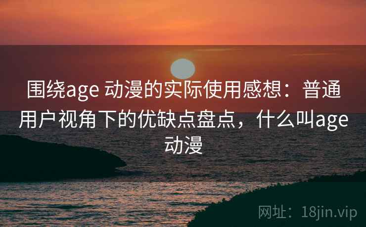 围绕age 动漫的实际使用感想:普通用户视角下的优缺点盘点,什么叫age动漫 围绕age 动漫的实际使用感想:普通用户视角下的优缺点盘点,什么叫age动漫