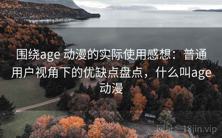 围绕age 动漫的实际使用感想:普通用户视角下的优缺点盘点,什么叫age动漫 围绕age 动漫的实际使用感想:普通用户视角下的优缺点盘点,什么叫age动漫