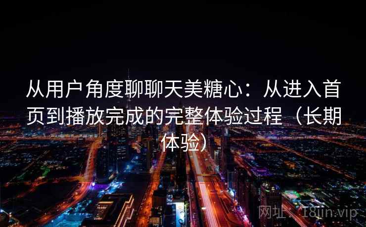 从用户角度聊聊天美糖心:从进入首页到播放完成的完整体验过程(长期体验) 从用户角度聊聊天美糖心:从进入首页到播放完成的完整体验过程(长期体验)