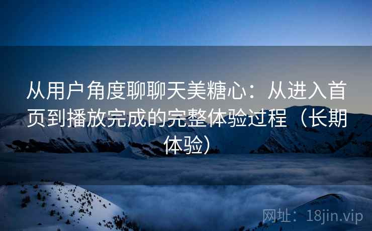 从用户角度聊聊天美糖心:从进入首页到播放完成的完整体验过程(长期体验) 从用户角度聊聊天美糖心:从进入首页到播放完成的完整体验过程(长期体验)