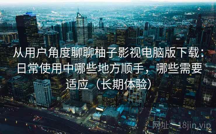 从用户角度聊聊柚子影视电脑版下载:日常使用中哪些地方顺手,哪些需要适应(长期体验) 从用户角度聊聊柚子影视电脑版下载:日常使用中哪些地方顺手,哪些需要适应(长期体验)
