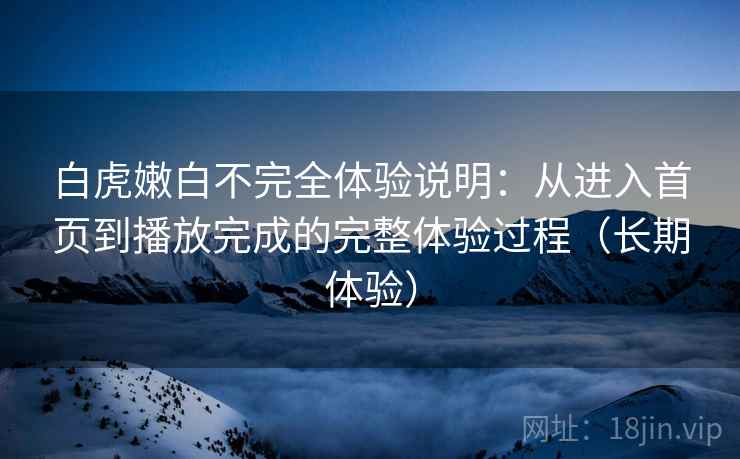 白虎嫩白不完全体验说明:从进入首页到播放完成的完整体验过程(长期体验) 白虎嫩白不完全体验说明:从进入首页到播放完成的完整体验过程(长期体验)