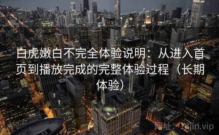 白虎嫩白不完全体验说明:从进入首页到播放完成的完整体验过程(长期体验) 白虎嫩白不完全体验说明:从进入首页到播放完成的完整体验过程(长期体验)