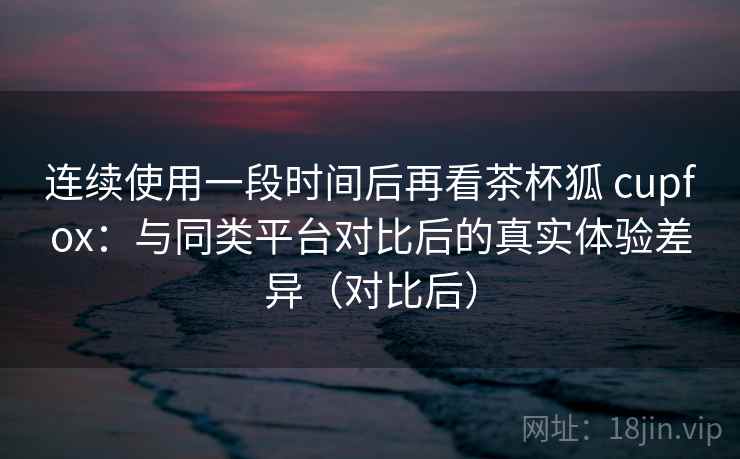 连续使用一段时间后再看茶杯狐 cupfox:与同类平台对比后的真实体验差异(对比后) 连续使用一段时间后再看茶杯狐 cupfox:与同类平台对比后的真实体验差异(对比后)