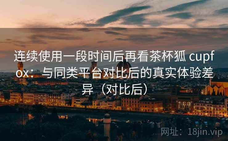 连续使用一段时间后再看茶杯狐 cupfox:与同类平台对比后的真实体验差异(对比后) 连续使用一段时间后再看茶杯狐 cupfox:与同类平台对比后的真实体验差异(对比后)