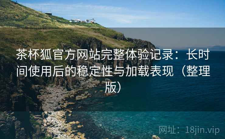 茶杯狐官方网站完整体验记录:长时间使用后的稳定性与加载表现(整理版) 茶杯狐官方网站完整体验记录:长时间使用后的稳定性与加载表现(整理版)