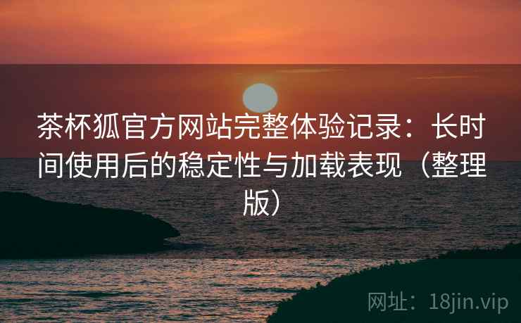 茶杯狐官方网站完整体验记录:长时间使用后的稳定性与加载表现(整理版) 茶杯狐官方网站完整体验记录:长时间使用后的稳定性与加载表现(整理版)