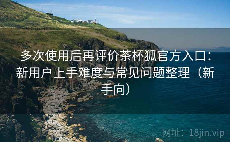 多次使用后再评价茶杯狐官方入口:新用户上手难度与常见问题整理(新手向) 多次使用后再评价茶杯狐官方入口:新用户上手难度与常见问题整理(新手向)