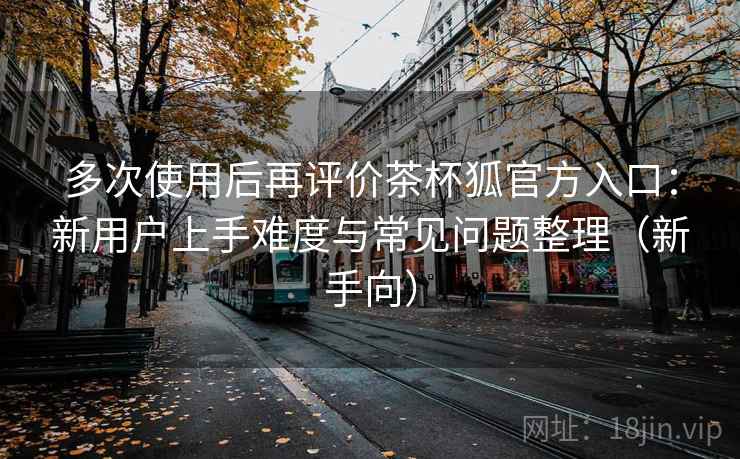 多次使用后再评价茶杯狐官方入口:新用户上手难度与常见问题整理(新手向) 多次使用后再评价茶杯狐官方入口:新用户上手难度与常见问题整理(新手向)