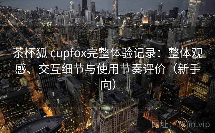 茶杯狐 cupfox完整体验记录:整体观感、交互细节与使用节奏评价(新手向) 茶杯狐 cupfox完整体验记录:整体观感、交互细节与使用节奏评价(新手向)