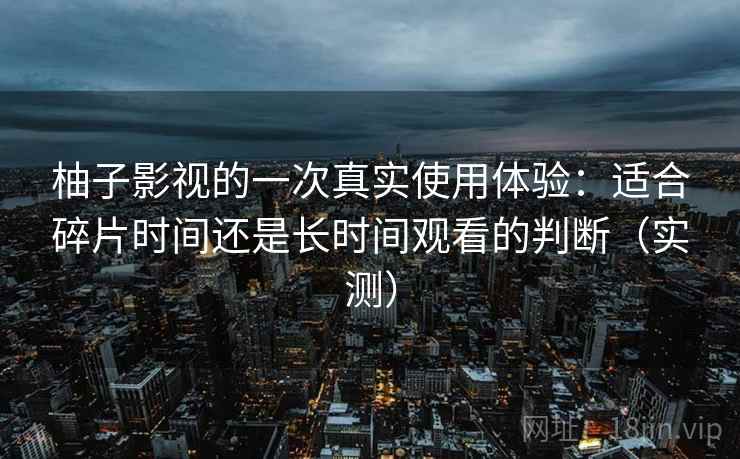 柚子影视的一次真实使用体验:适合碎片时间还是长时间观看的判断(实测) 柚子影视的一次真实使用体验:适合碎片时间还是长时间观看的判断(实测)