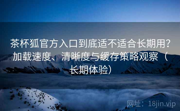 茶杯狐官方入口到底适不适合长期用？加载速度、清晰度与缓存策略观察（长期体验）