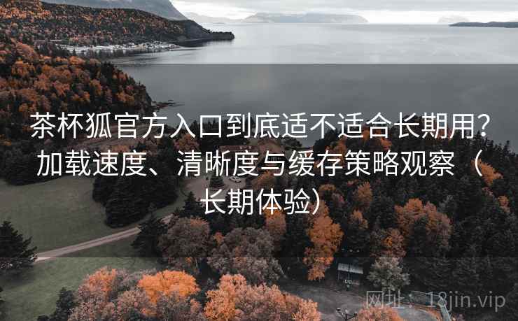 茶杯狐官方入口到底适不适合长期用？加载速度、清晰度与缓存策略观察（长期体验）