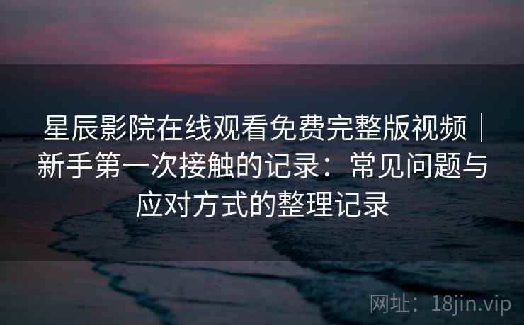 星辰影院在线观看免费完整版视频|新手第一次接触的记录:常见问题与应对方式的整理记录 星辰影院在线观看免费完整版视频|新手第一次接触的记录:常见问题与应对方式的整理记录