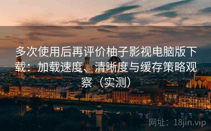 多次使用后再评价柚子影视电脑版下载：加载速度、清晰度与缓存策略观察（实测）