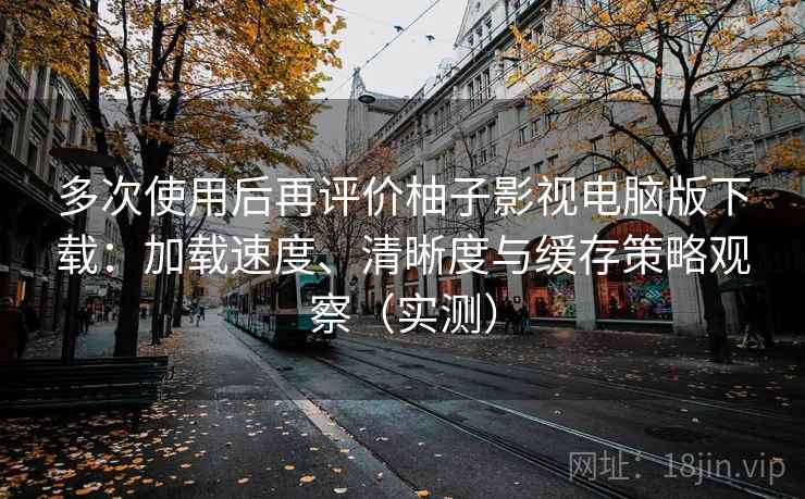 多次使用后再评价柚子影视电脑版下载：加载速度、清晰度与缓存策略观察（实测）