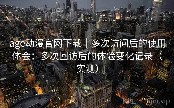 age动漫官网下载|多次访问后的使用体会:多次回访后的体验变化记录(实测) age动漫官网下载|多次访问后的使用体会:多次回访后的体验变化记录(实测)