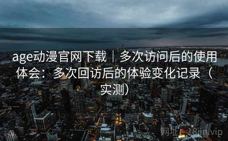 age动漫官网下载|多次访问后的使用体会:多次回访后的体验变化记录(实测) age动漫官网下载|多次访问后的使用体会:多次回访后的体验变化记录(实测)