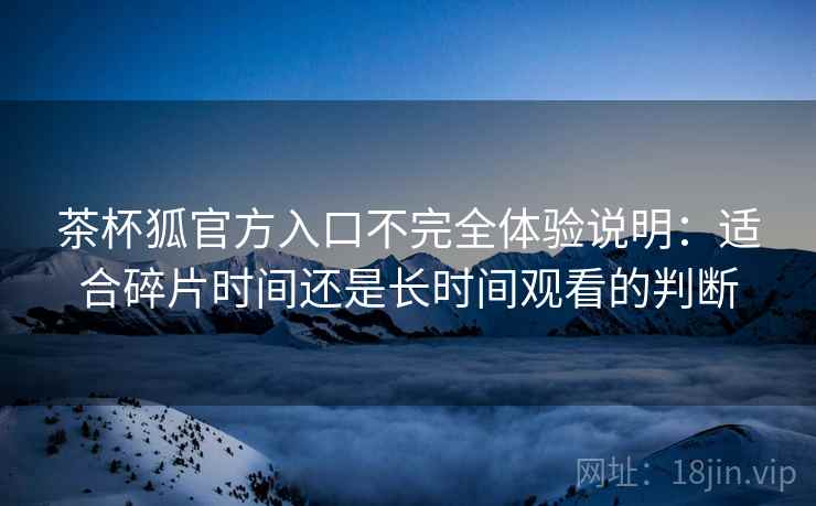 茶杯狐官方入口不完全体验说明:适合碎片时间还是长时间观看的判断 茶杯狐官方入口不完全体验说明:适合碎片时间还是长时间观看的判断