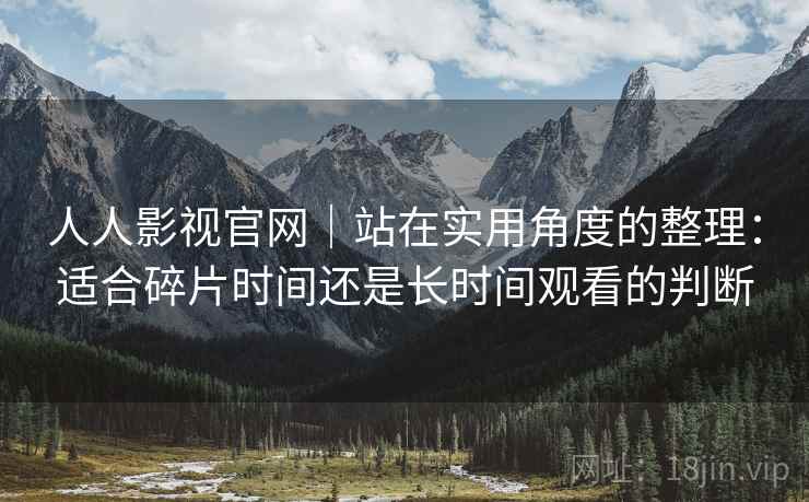 人人影视官网|站在实用角度的整理:适合碎片时间还是长时间观看的判断 人人影视官网|站在实用角度的整理:适合碎片时间还是长时间观看的判断
