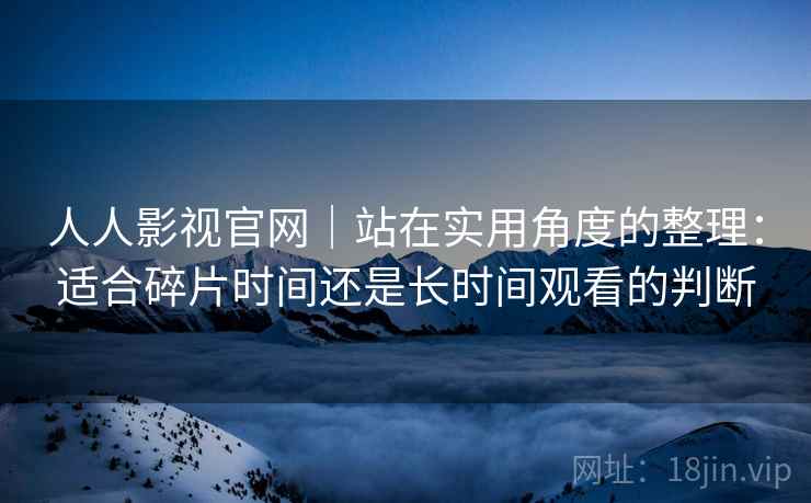 人人影视官网|站在实用角度的整理:适合碎片时间还是长时间观看的判断 人人影视官网|站在实用角度的整理:适合碎片时间还是长时间观看的判断