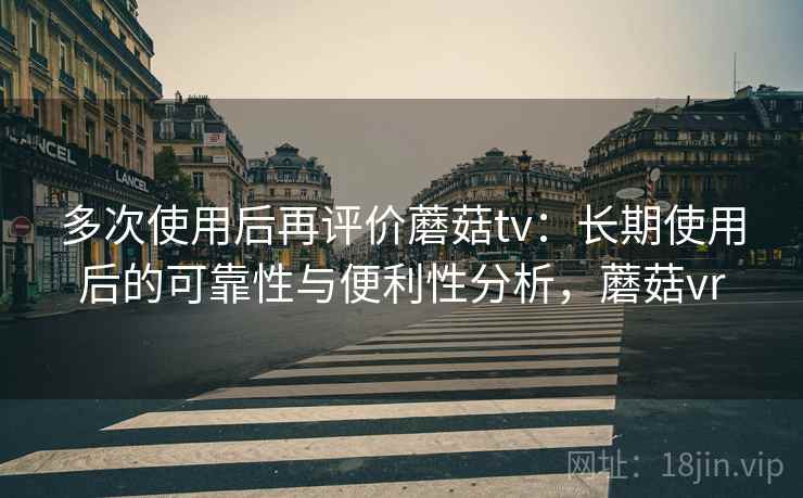 多次使用后再评价蘑菇tv:长期使用后的可靠性与便利性分析,蘑菇vr 多次使用后再评价蘑菇tv:长期使用后的可靠性与便利性分析,蘑菇vr
