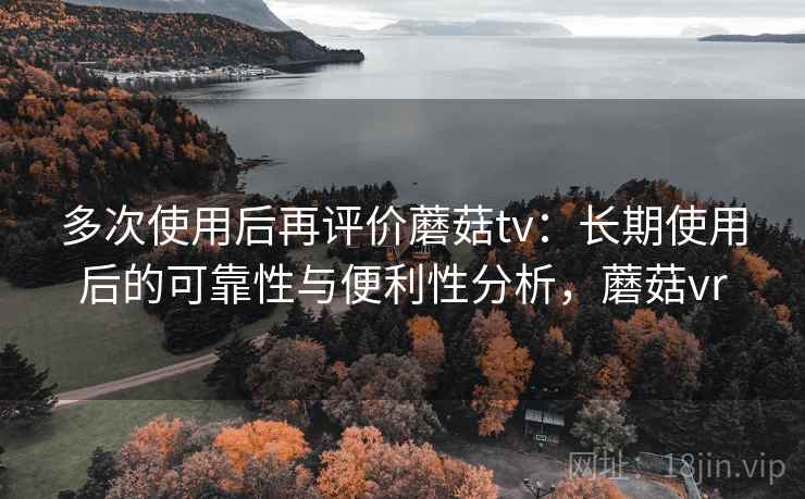 多次使用后再评价蘑菇tv:长期使用后的可靠性与便利性分析,蘑菇vr 多次使用后再评价蘑菇tv:长期使用后的可靠性与便利性分析,蘑菇vr
