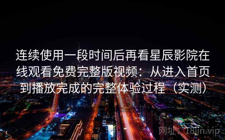 连续使用一段时间后再看星辰影院在线观看免费完整版视频:从进入首页到播放完成的完整体验过程(实测) 连续使用一段时间后再看星辰影院在线观看免费完整版视频:从进入首页到播放完成的完整体验过程(实测)