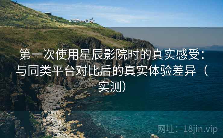 第一次使用星辰影院时的真实感受：与同类平台对比后的真实体验差异（实测）