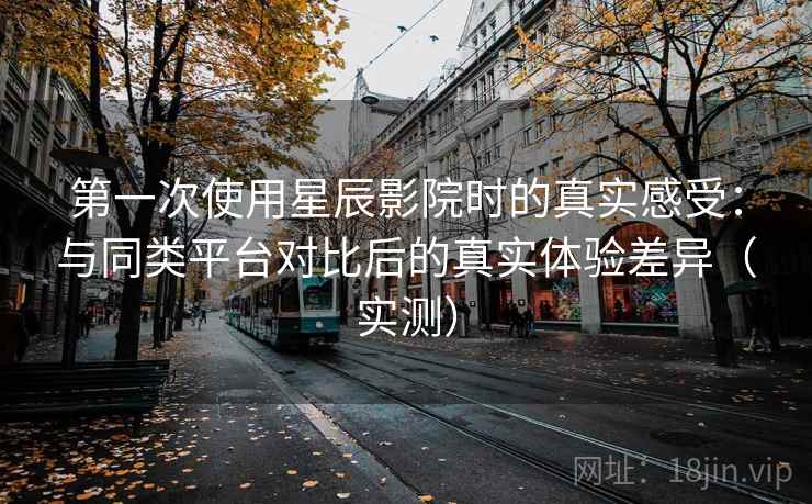 第一次使用星辰影院时的真实感受：与同类平台对比后的真实体验差异（实测）