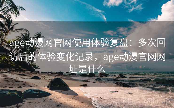age动漫网官网使用体验复盘：多次回访后的体验变化记录，age动漫官网网址是什么
