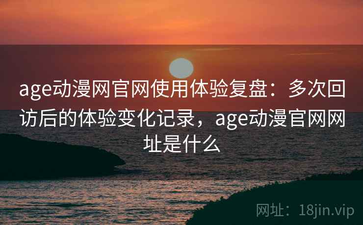 age动漫网官网使用体验复盘：多次回访后的体验变化记录，age动漫官网网址是什么