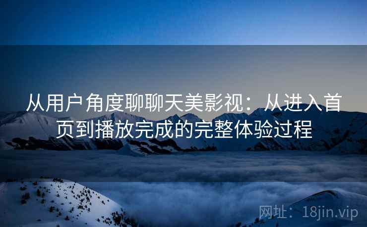 从用户角度聊聊天美影视:从进入首页到播放完成的完整体验过程 从用户角度聊聊天美影视:从进入首页到播放完成的完整体验过程